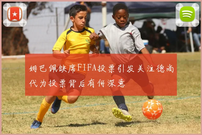姆巴佩缺席FIFA投票引发关注德尚代为投票背后有何深意