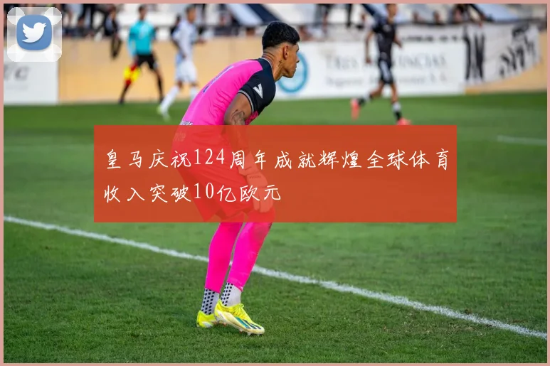 皇马庆祝124周年成就辉煌全球体育收入突破10亿欧元