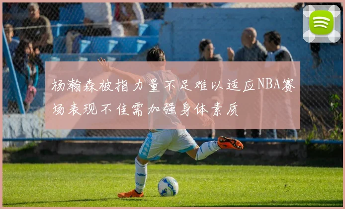 杨瀚森被指力量不足难以适应NBA赛场表现不佳需加强身体素质