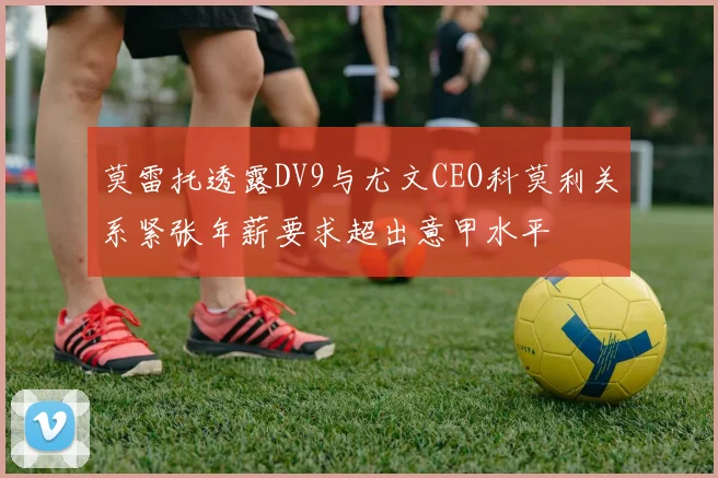 莫雷托透露DV9与尤文CEO科莫利关系紧张年薪要求超出意甲水平