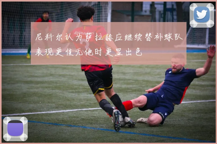 尼科尔认为萨拉赫应继续替补球队表现更佳无他时更显出色