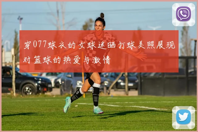 穿077球衣的女球迷晒打球美照展现对篮球的热爱与激情
