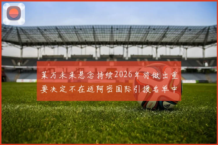 莱万未来悬念持续2026年将做出重要决定不在迈阿密国际引援名单中