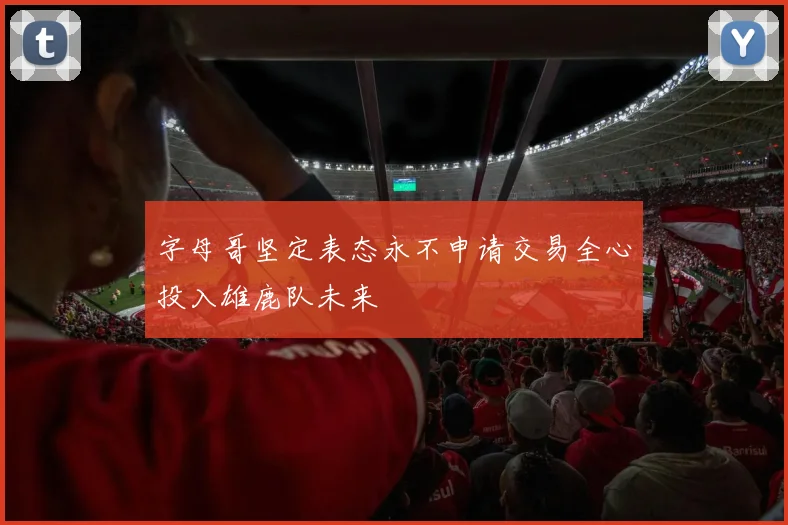字母哥坚定表态永不申请交易全心投入雄鹿队未来