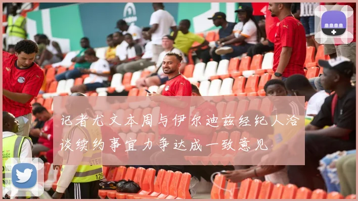 记者尤文本周与伊尔迪兹经纪人洽谈续约事宜力争达成一致意见