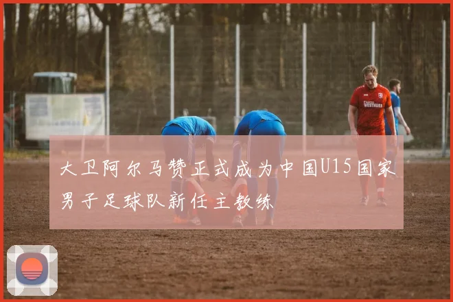 大卫阿尔马赞正式成为中国U15国家男子足球队新任主教练