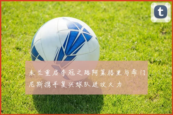 米兰重启夺冠之路阿莱格里与希门尼斯携手复兴球队进攻火力
