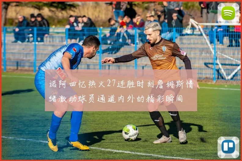 诺阿回忆热火27连胜时刻詹姆斯情绪激动球员通道内外的精彩瞬间