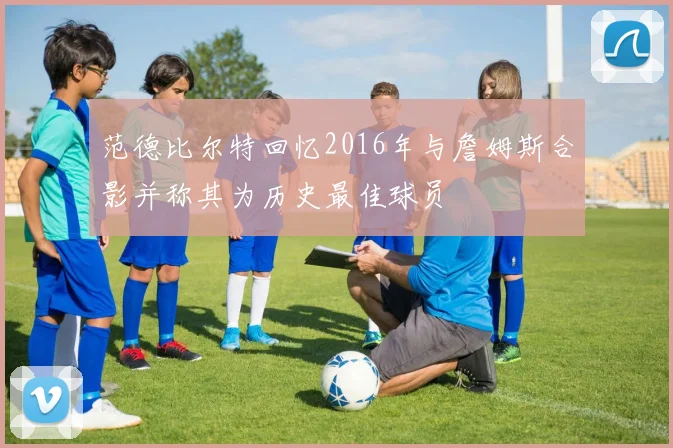 范德比尔特回忆2016年与詹姆斯合影并称其为历史最佳球员