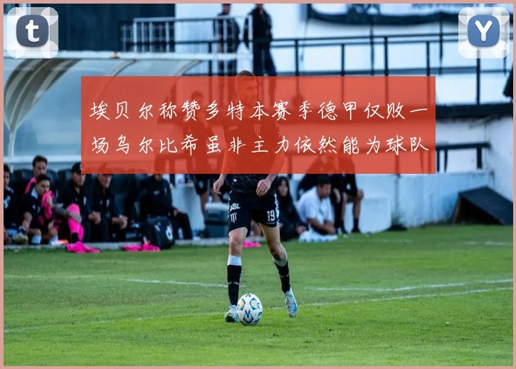 埃贝尔称赞多特本赛季德甲仅败一场乌尔比希虽非主力依然能为球队贡献力量