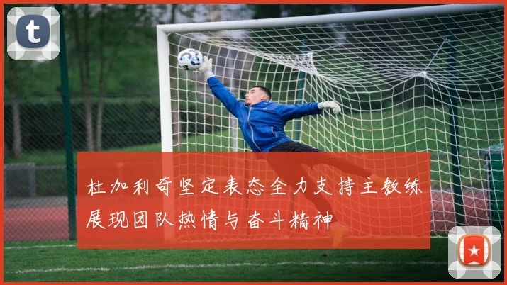 杜加利奇坚定表态全力支持主教练展现团队热情与奋斗精神