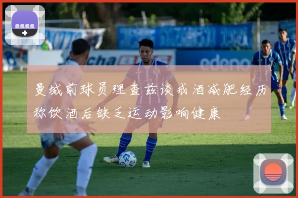 曼城前球员理查兹谈戒酒减肥经历称饮酒后缺乏运动影响健康