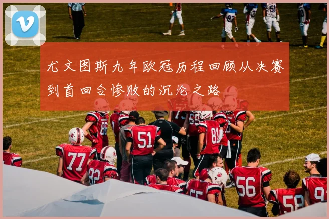 尤文图斯九年欧冠历程回顾从决赛到首回合惨败的沉沦之路