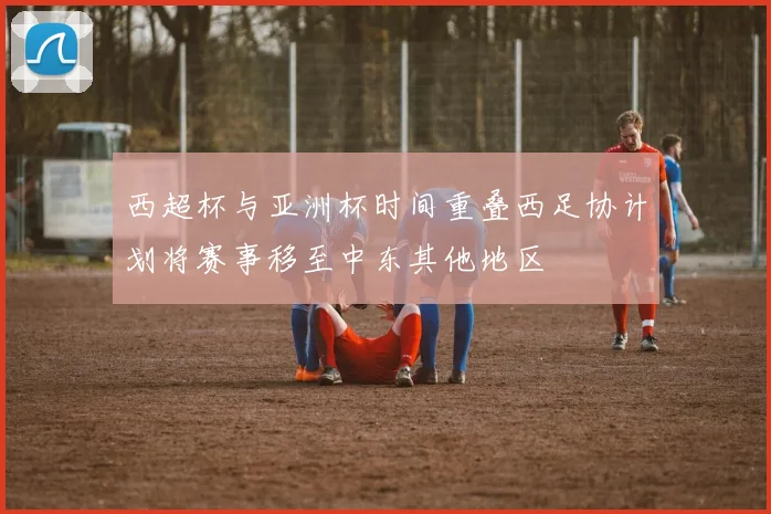 西超杯与亚洲杯时间重叠西足协计划将赛事移至中东其他地区