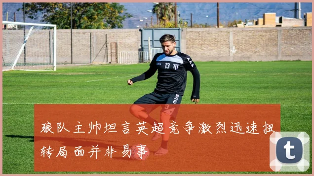 狼队主帅坦言英超竞争激烈迅速扭转局面并非易事
