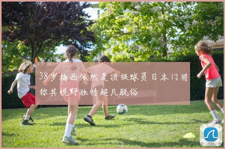 38岁梅西依然是顶级球员日本门将称其视野独特超凡脱俗