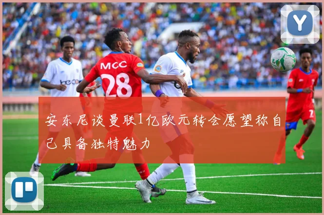 安东尼谈曼联1亿欧元转会愿望称自己具备独特魅力