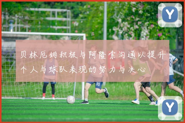贝林厄姆积极与阿隆索沟通以提升个人与球队表现的努力与决心
