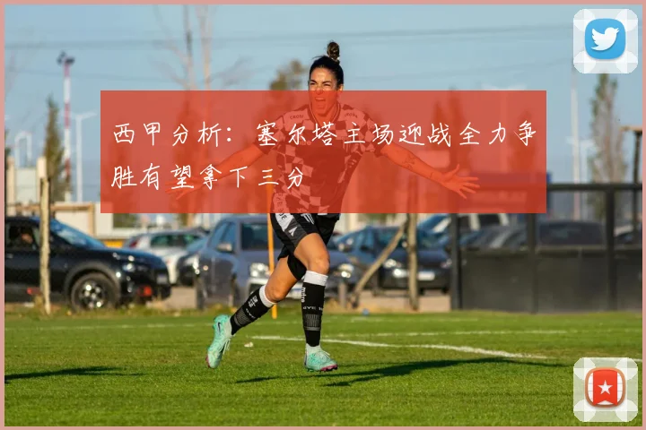 西甲分析：塞尔塔主场迎战全力争胜有望拿下三分