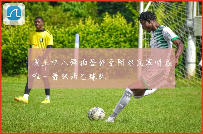 国王杯八强抽签将至阿尔瓦塞特成唯一晋级西乙球队