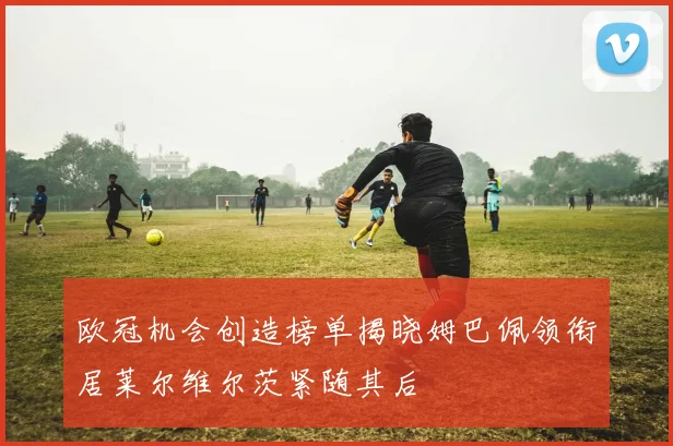 欧冠机会创造榜单揭晓姆巴佩领衔居莱尔维尔茨紧随其后