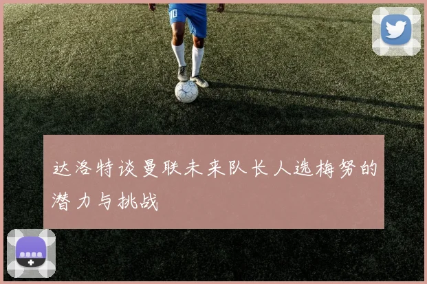 达洛特谈曼联未来队长人选梅努的潜力与挑战