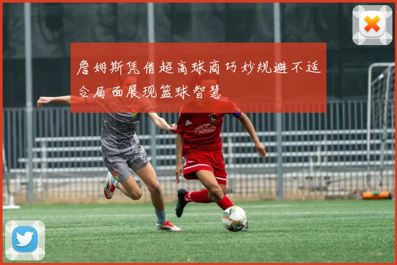 詹姆斯凭借超高球商巧妙规避不适合局面展现篮球智慧