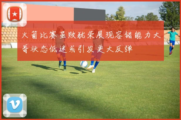 火箭比赛虽败犹荣展现容错能力大哥状态低迷或引发更大反弹