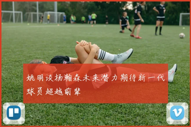 姚明谈杨瀚森未来潜力期待新一代球员超越前辈