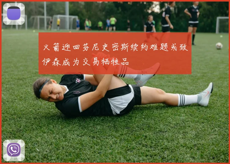 火箭迎回芬尼史密斯续约难题或致伊森成为交易牺牲品