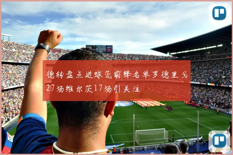 德转盘点进球荒前锋名单罗德里戈27场维尔茨17场引关注