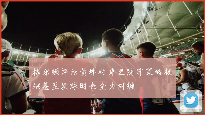 梅尔顿评论黄蜂对库里防守策略极端甚至发球时也全力纠缠