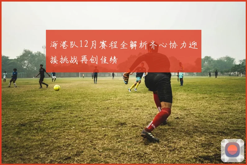 海港队12月赛程全解析齐心协力迎接挑战再创佳绩